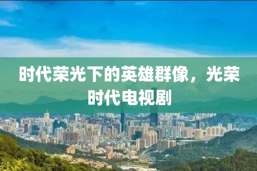 时代荣光下的英雄群像，光荣时代电视剧
