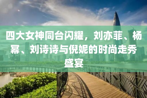 四大女神同台闪耀，刘亦菲、杨幂、刘诗诗与倪妮的时尚走秀盛宴
