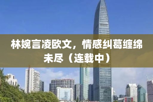 林婉言凌欧文，情感纠葛缠绵未尽（连载中）