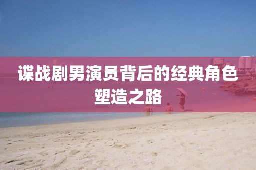 谍战剧男演员背后的经典角色塑造之路
