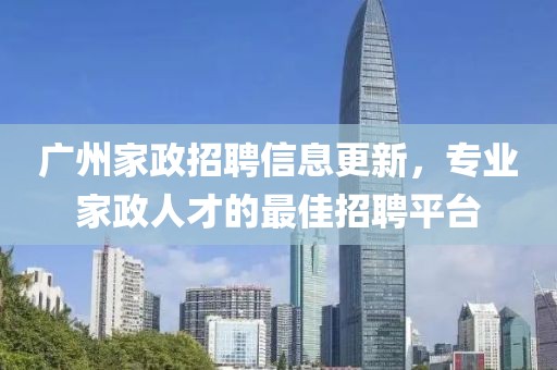 广州家政招聘信息更新，专业家政人才的最佳招聘平台