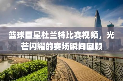 篮球巨星杜兰特比赛视频，光芒闪耀的赛场瞬间回顾