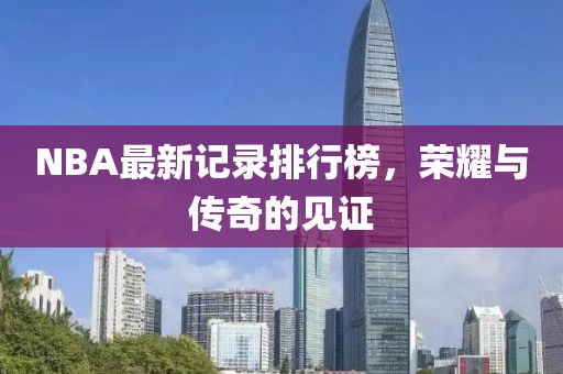 NBA最新记录排行榜，荣耀与传奇的见证