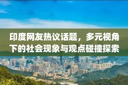 印度网友热议话题，多元视角下的社会现象与观点碰撞探索