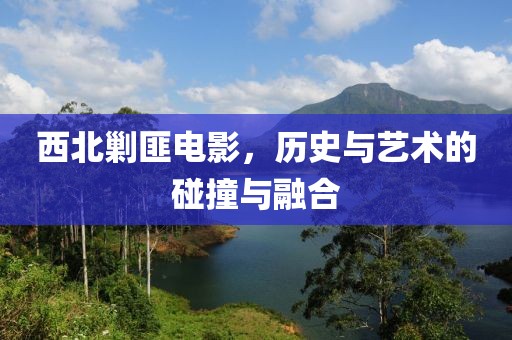 西北剿匪电影，历史与艺术的碰撞与融合