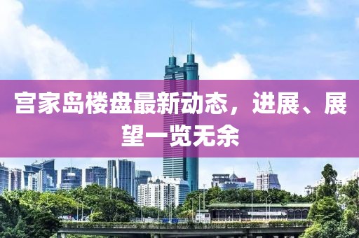 宫家岛楼盘最新动态，进展、展望一览无余