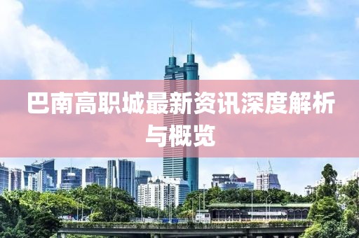 巴南高职城最新资讯深度解析与概览