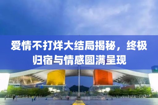 爱情不打烊大结局揭秘，终极归宿与情感圆满呈现