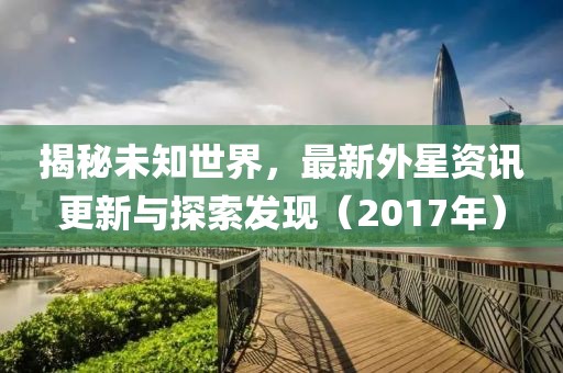 揭秘未知世界，最新外星资讯更新与探索发现（2017年）