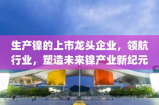 生产镍的上市龙头企业，领航行业，塑造未来镍产业新纪元