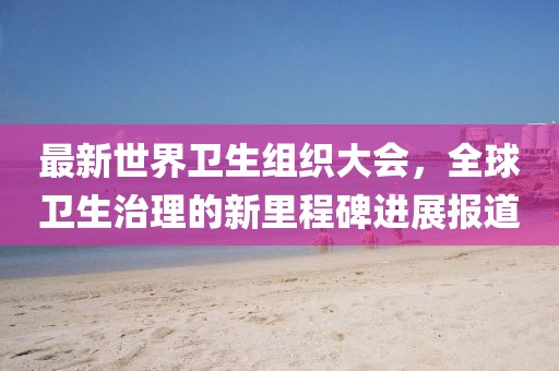最新世界卫生组织大会，全球卫生治理的新里程碑进展报道