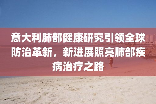 意大利肺部健康研究引领全球防治革新，新进展照亮肺部疾病治疗之路