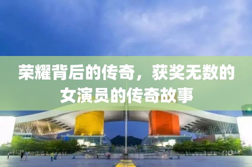 荣耀背后的传奇，获奖无数的女演员的传奇故事