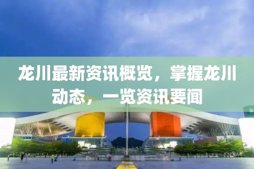 龙川最新资讯概览，掌握龙川动态，一览资讯要闻