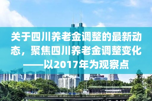 关于四川养老金调整的最新动态，聚焦四川养老金调整变化——以2017年为观察点
