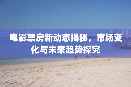 电影票房新动态揭秘，市场变化与未来趋势探究