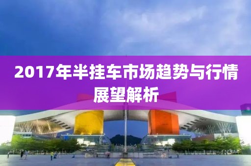 2017年半挂车市场趋势与行情展望解析