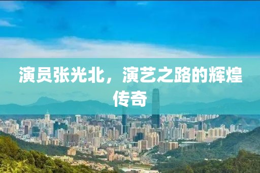 演员张光北，演艺之路的辉煌传奇