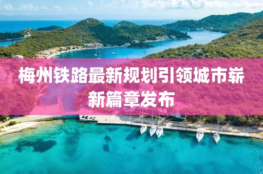 梅州铁路最新规划引领城市崭新篇章发布