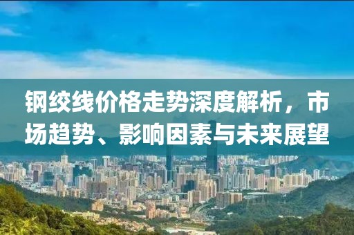 钢绞线价格走势深度解析，市场趋势、影响因素与未来展望