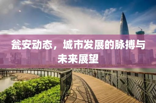 瓮安动态，城市发展的脉搏与未来展望