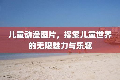儿童动漫图片，探索儿童世界的无限魅力与乐趣