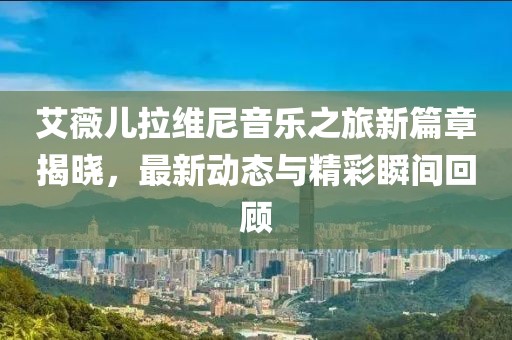 艾薇儿拉维尼音乐之旅新篇章揭晓，最新动态与精彩瞬间回顾