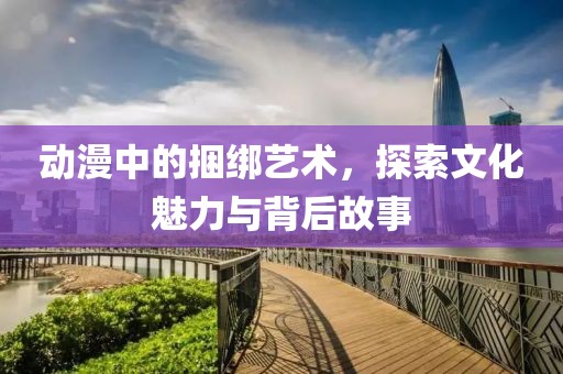 动漫中的捆绑艺术，探索文化魅力与背后故事