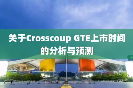 关于Crosscoup GTE上市时间的分析与预测