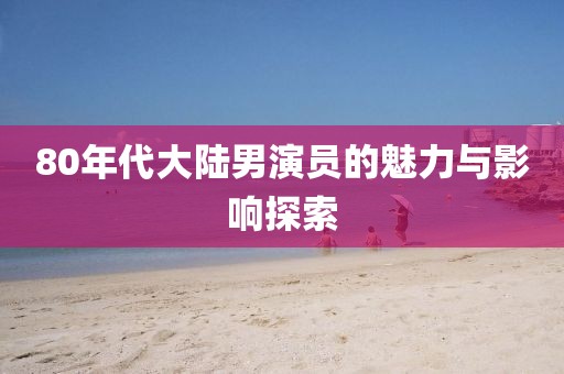 80年代大陆男演员的魅力与影响探索