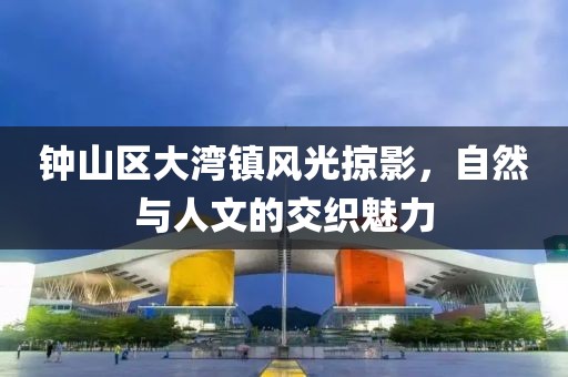 钟山区大湾镇风光掠影，自然与人文的交织魅力