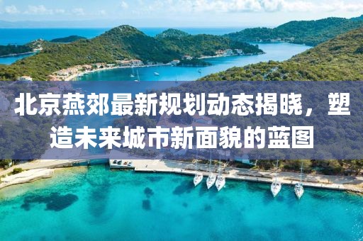 北京燕郊最新规划动态揭晓，塑造未来城市新面貌的蓝图