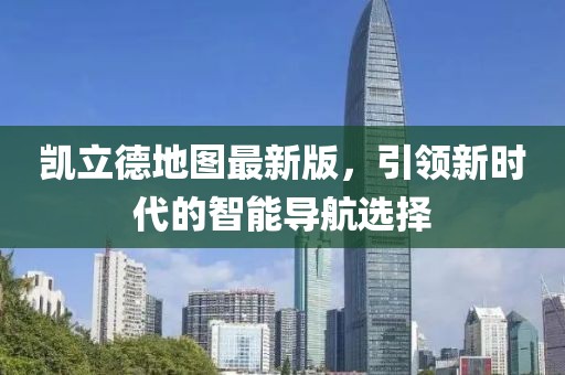 凯立德地图最新版，引领新时代的智能导航选择