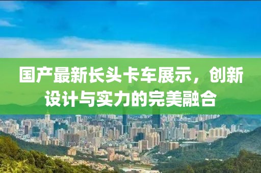 国产最新长头卡车展示，创新设计与实力的完美融合