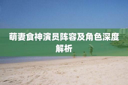 萌妻食神演员阵容及角色深度解析