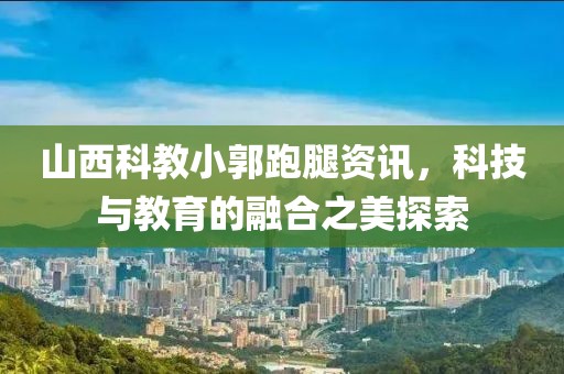 山西科教小郭跑腿资讯，科技与教育的融合之美探索