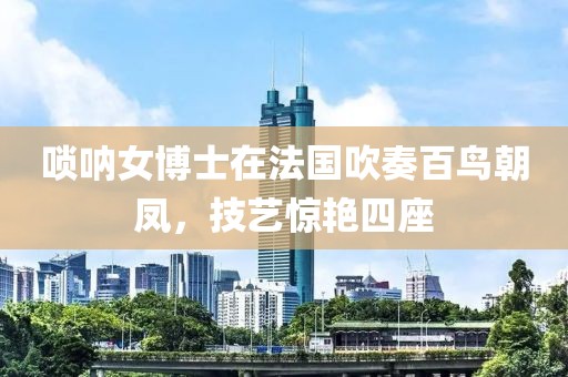唢呐女博士在法国吹奏百鸟朝凤，技艺惊艳四座