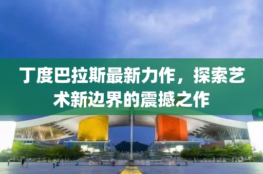 丁度巴拉斯最新力作，探索艺术新边界的震撼之作