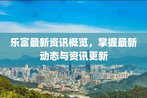 乐富最新资讯概览，掌握最新动态与资讯更新