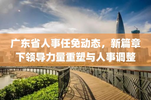 广东省人事任免动态，新篇章下领导力量重塑与人事调整