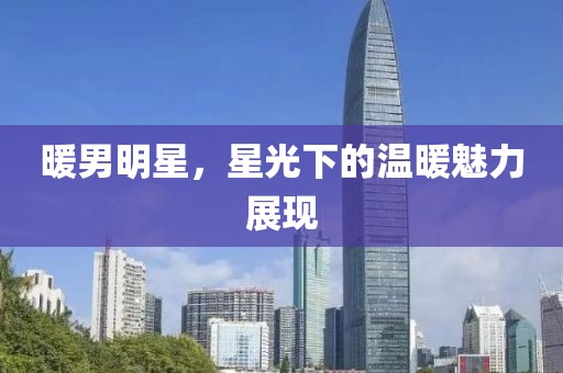 暖男明星，星光下的温暖魅力展现