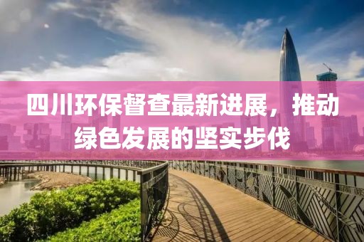 四川环保督查最新进展，推动绿色发展的坚实步伐