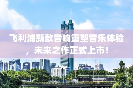 飞利浦新款音响重塑音乐体验，未来之作正式上市！