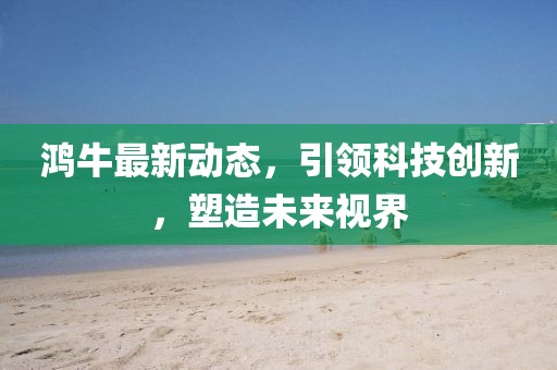 鸿牛最新动态，引领科技创新，塑造未来视界