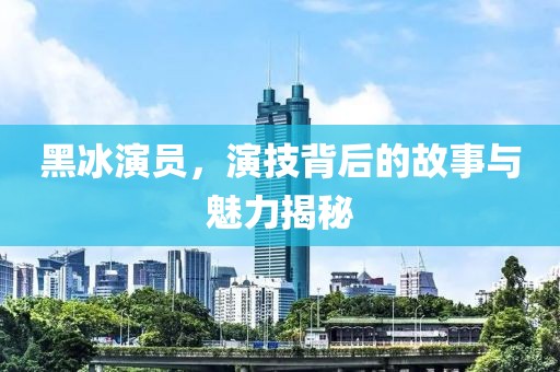 黑冰演员，演技背后的故事与魅力揭秘