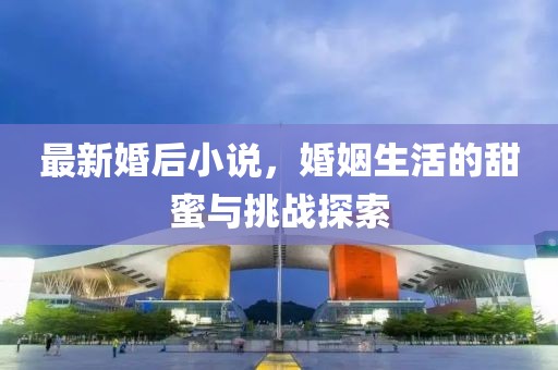 最新婚后小说，婚姻生活的甜蜜与挑战探索