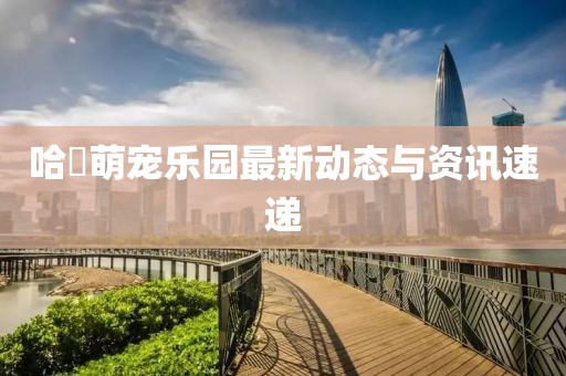 哈啰萌宠乐园最新动态与资讯速递