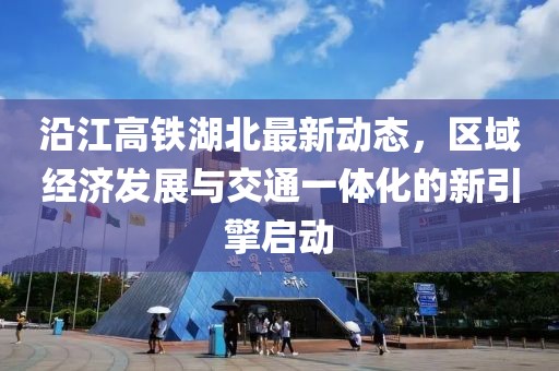 沿江高铁湖北最新动态，区域经济发展与交通一体化的新引擎启动