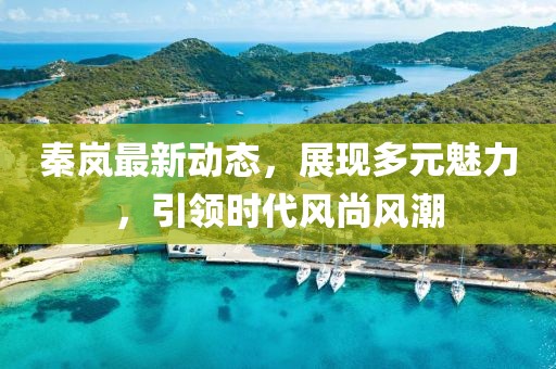 秦岚最新动态，展现多元魅力，引领时代风尚风潮