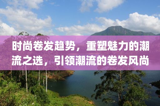 时尚卷发趋势，重塑魅力的潮流之选，引领潮流的卷发风尚